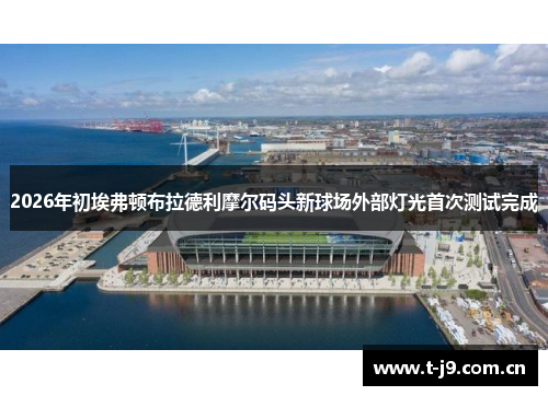 2026年初埃弗顿布拉德利摩尔码头新球场外部灯光首次测试完成 2026年初埃弗顿布拉德利摩尔码头新球场外部灯光首次测试完成